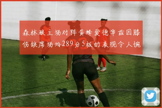 森林狼主场对阵黄蜂爱德华兹因膝伤缺席场均289分5板的表现令人惋惜