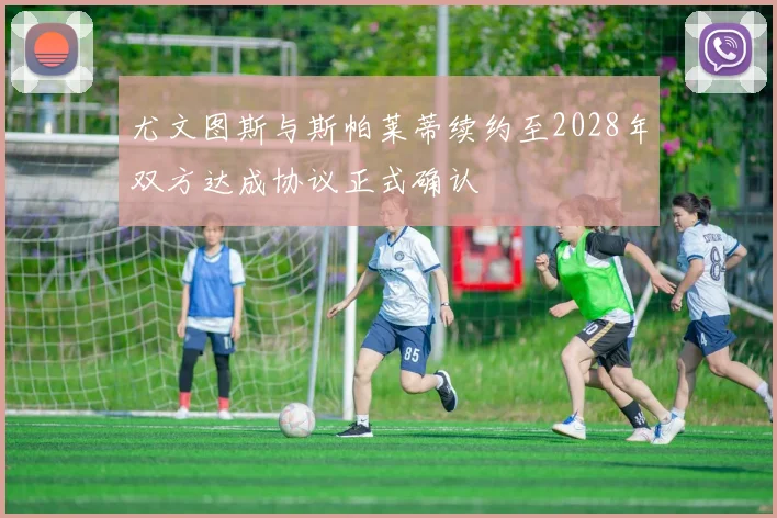 尤文图斯与斯帕莱蒂续约至2028年双方达成协议正式确认