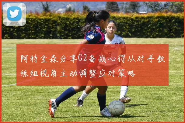 阿特金森分享G2备战心得从对手教练组视角主动调整应对策略