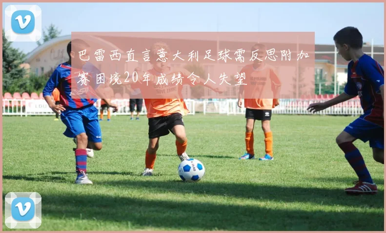 巴雷西直言意大利足球需反思附加赛困境20年成绩令人失望