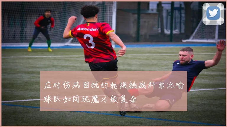 应对伤病困扰的轮换挑战科尔比喻球队如同玩魔方般复杂