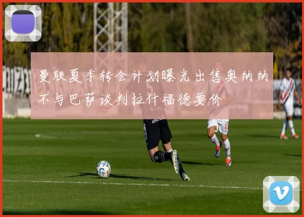 曼联夏季转会计划曝光出售奥纳纳不与巴萨谈判拉什福德要价