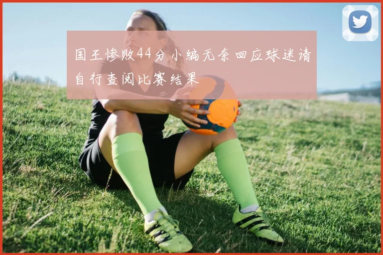 国王惨败44分小编无奈回应球迷请自行查阅比赛结果