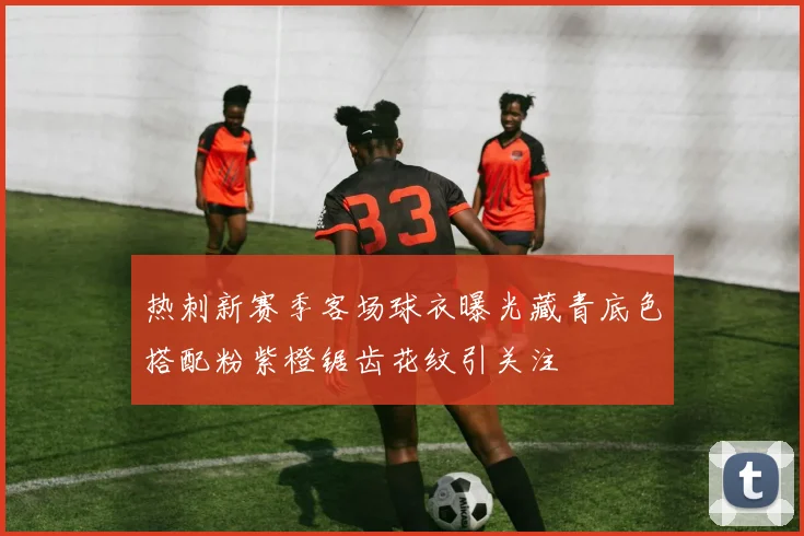 热刺新赛季客场球衣曝光藏青底色搭配粉紫橙锯齿花纹引关注