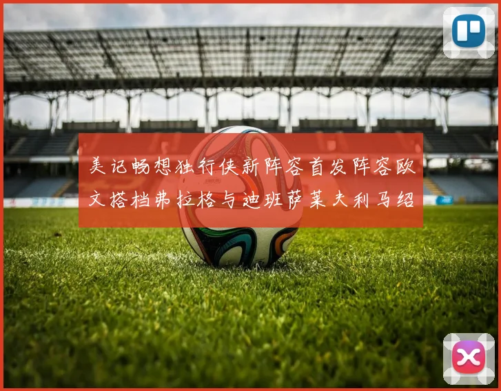 美记畅想独行侠新阵容首发阵容欧文搭档弗拉格与迪班萨莱夫利马绍尔共筑冠军梦